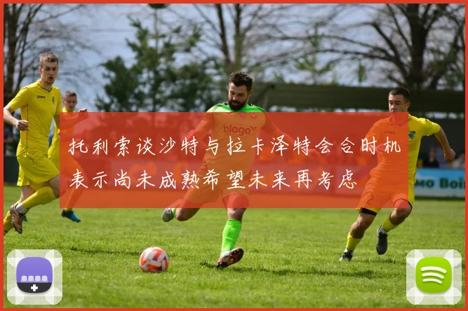 托利索谈沙特与拉卡泽特会合时机表示尚未成熟希望未来再考虑