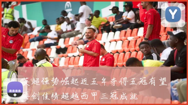 英超强势崛起近五年夺得五冠有望再创佳绩超越西甲三冠成就