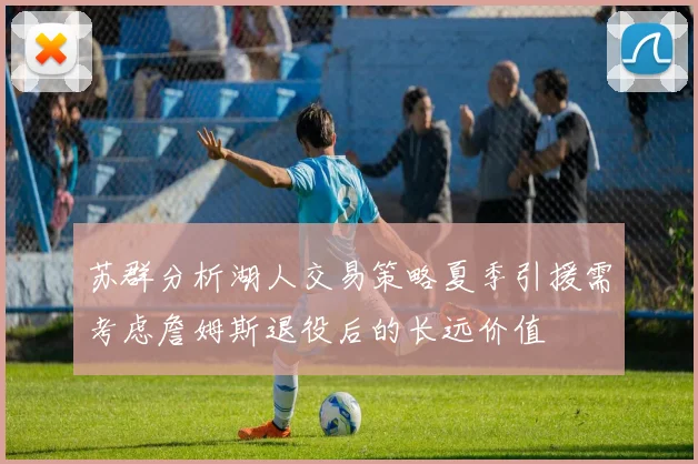 苏群分析湖人交易策略夏季引援需考虑詹姆斯退役后的长远价值
