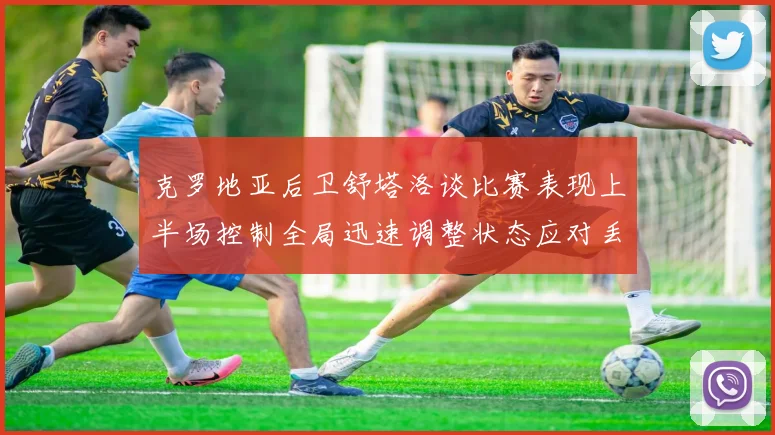 克罗地亚后卫舒塔洛谈比赛表现上半场控制全局迅速调整状态应对丢球