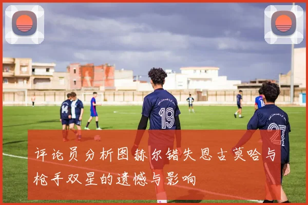 评论员分析图赫尔错失恩古莫哈与枪手双星的遗憾与影响