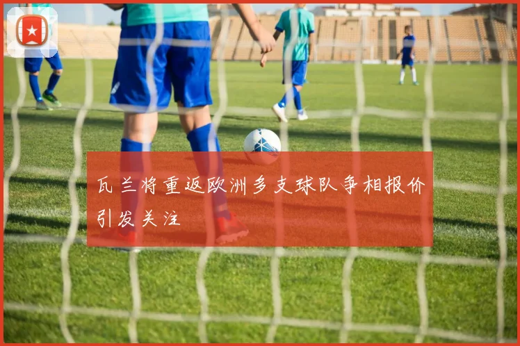 瓦兰将重返欧洲多支球队争相报价引发关注