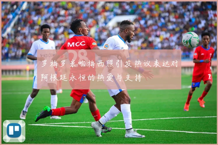 罗梅罗亲吻梅西照引发热议表达对阿根廷永恒的热爱与支持