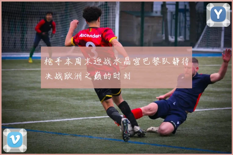 枪手本周末迎战水晶宫巴黎队静待决战欧洲之巅的时刻
