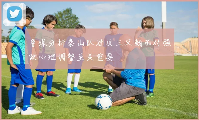 鲁媒分析泰山队进攻三叉戟面对强敌心理调整至关重要