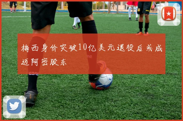 梅西身价突破10亿美元退役后或成迈阿密股东